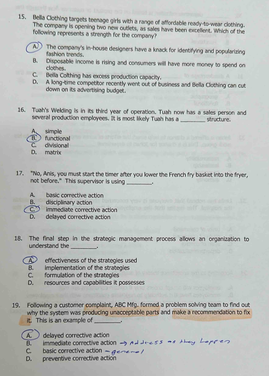 Bella Clothing targets teenage girls with a range of affordable ready-to-wear clothing.
The company is opening two new outlets, as sales have been excellent. Which of the
following represents a strength for the company?
A. The company's in-house designers have a knack for identifying and popularizing
fashion trends.
B. Disposable income is rising and consumers will have more money to spend on
clothes.
C. Bella Colthing has excess production capacity.
D. A long-time competitor recently went out of business and Bella Clothing can cut
down on its advertising budget.
16. Tuah's Welding is in its third year of operation. Tuah now has a sales person and
several production employees. It is most likely Tuah has a _structure.
A simple
B. functional
C. divisional
D. matrix
17. "No, Anis, you must start the timer after you lower the French fry basket into the fryer,
not before." This supervisor is using _.
A. basic corrective action
B. disciplinary action
C. immediate corrective action
D. delayed corrective action
18. The final step in the strategic management process allows an organization to
understand the_ .
A effectiveness of the strategies used
B. implementation of the strategies
C. formulation of the strategies
D. resources and capabilities it possesses
19. Following a customer complaint, ABC Mfg. formed a problem solving team to find out
why the system was producing unacceptable parts and make a recommendation to fix
it. This is an example of_ .
A. delayed corrective action
B. immediate corrective action
C. basic corrective action 
D. preventive corrective action