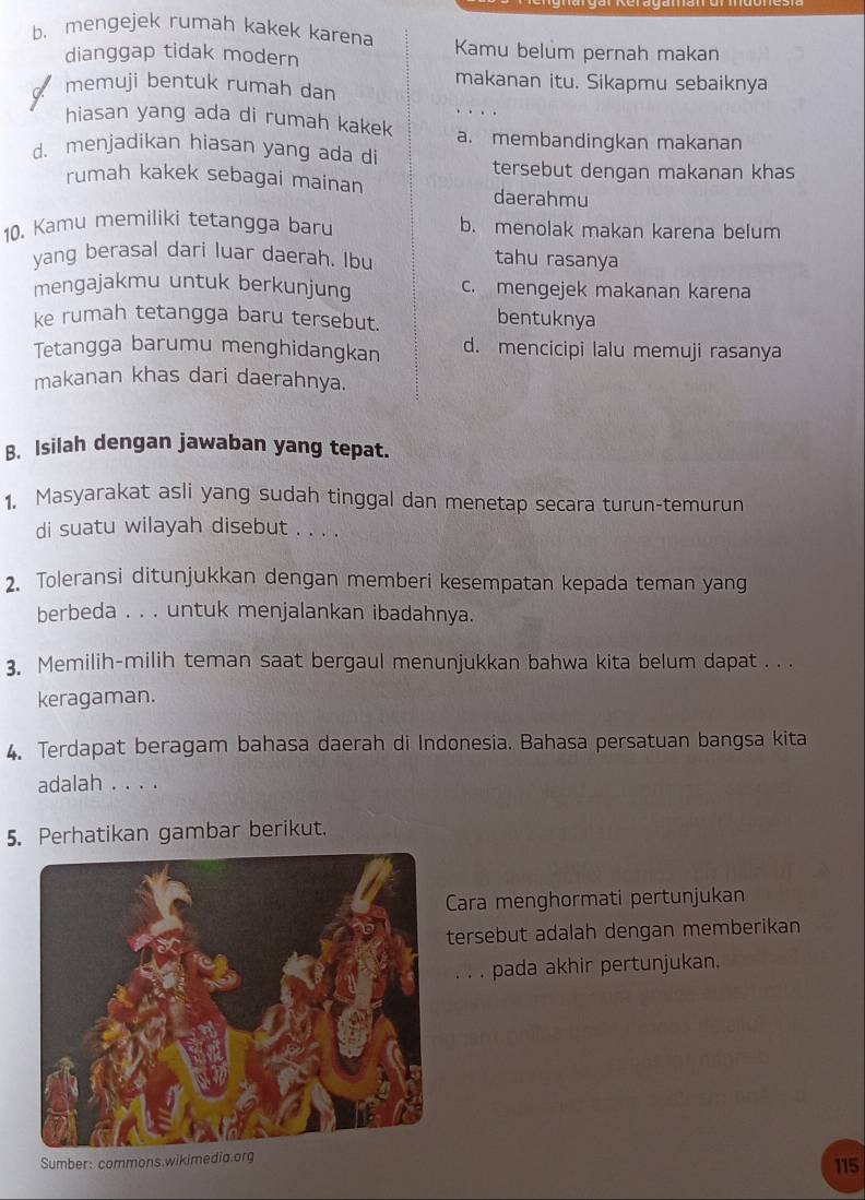 b. mengejek rumah kakek karena Kamu belum pernah makan
dianggap tidak modern
makanan itu. Sikapmu sebaiknya
memuji bentuk rumah dan
hiasan yang ada di rumah kakek a. membandingkan makanan
d. menjadikan hiasan yang ada di
tersebut dengan makanan khas
rumah kakek sebagai mainan daerahmu
10. Kamu memiliki tetangga baru b. menolak makan karena belum
yang berasal dari luar daerah. Ibu tahu rasanya
mengajakmu untuk berkunjung c. mengejek makanan karena
ke rumah tetangga baru tersebut.
bentuknya
Tetangga barumu menghidangkan d. mencicipi lalu memuji rasanya
makanan khas dari daerahnya.
B. Isilah dengan jawaban yang tepat.
1. Masyarakat asli yang sudah tinggal dan menetap secara turun-temurun
di suatu wilayah disebut . . . .
2. Toleransi ditunjukkan dengan memberi kesempatan kepada teman yang
berbeda . . . untuk menjalankan ibadahnya.
3. Memilih-milih teman saat bergaul menunjukkan bahwa kita belum dapat . . .
keragaman.
4. Terdapat beragam bahasa daerah di Indonesia. Bahasa persatuan bangsa kita
adalah . . . .
5. Perhatikan gambar berikut.
Cara menghormati pertunjukan
tersebut adalah dengan memberikan
. . . pada akhir pertunjukan.
Sumber: commons.wikimedia.org 115