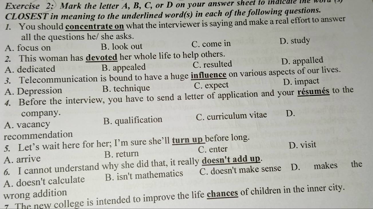 Mark the letter A, B, C, or D on your answer sheet to indicate the word
CLOSEST in meaning to the underlined word(s) in each of the following questions.
1. You should concentrate on what the interviewer is saying and make a real effort to answer
all the questions he/ she asks.
A. focus on B. look out C. come in D. study
2. This woman has devoted her whole life to help others.
A. dedicated B. appealed C. resulted D. appalled
3. Telecommunication is bound to have a huge influence on various aspects of our lives.
A. Depression B. technique C. expect D. impact
4. Before the interview, you have to send a letter of application and your résumés to the
company.
A. vacancy B. qualification C. curriculum vitae D.
recommendation
5. Let’s wait here for her; I’m sure she’ll turn up before long.
C. enter D. visit
A. arrive B. return
6. I cannot understand why she did that, it really doesn't add up.
A. doesn't calculate B. isn't mathematics C. doesn't make sense D. makes the
wrong addition
7. The new college is intended to improve the life chances of children in the inner city.