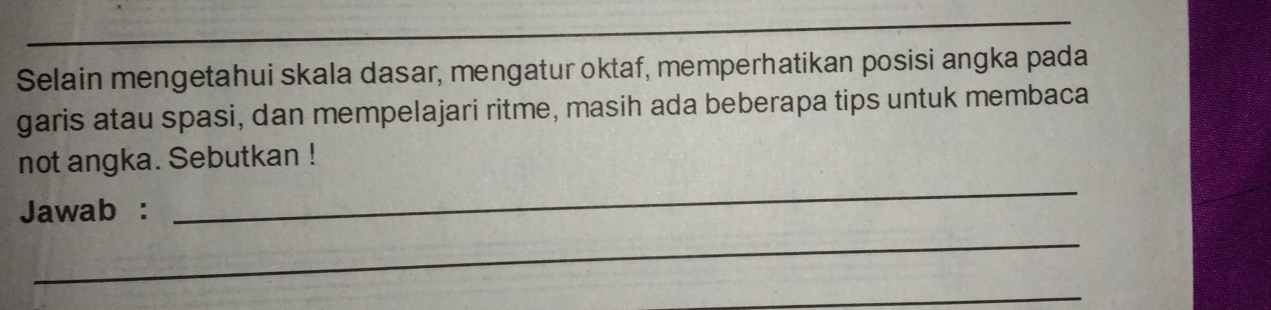 Selain mengetahui skala dasar, mengatur oktaf, memperhatikan posisi angka pada 
garis atau spasi, dan mempelajari ritme, masih ada beberapa tips untuk membaca 
not angka. Sebutkan ! 
Jawab : 
_ 
_ 
_