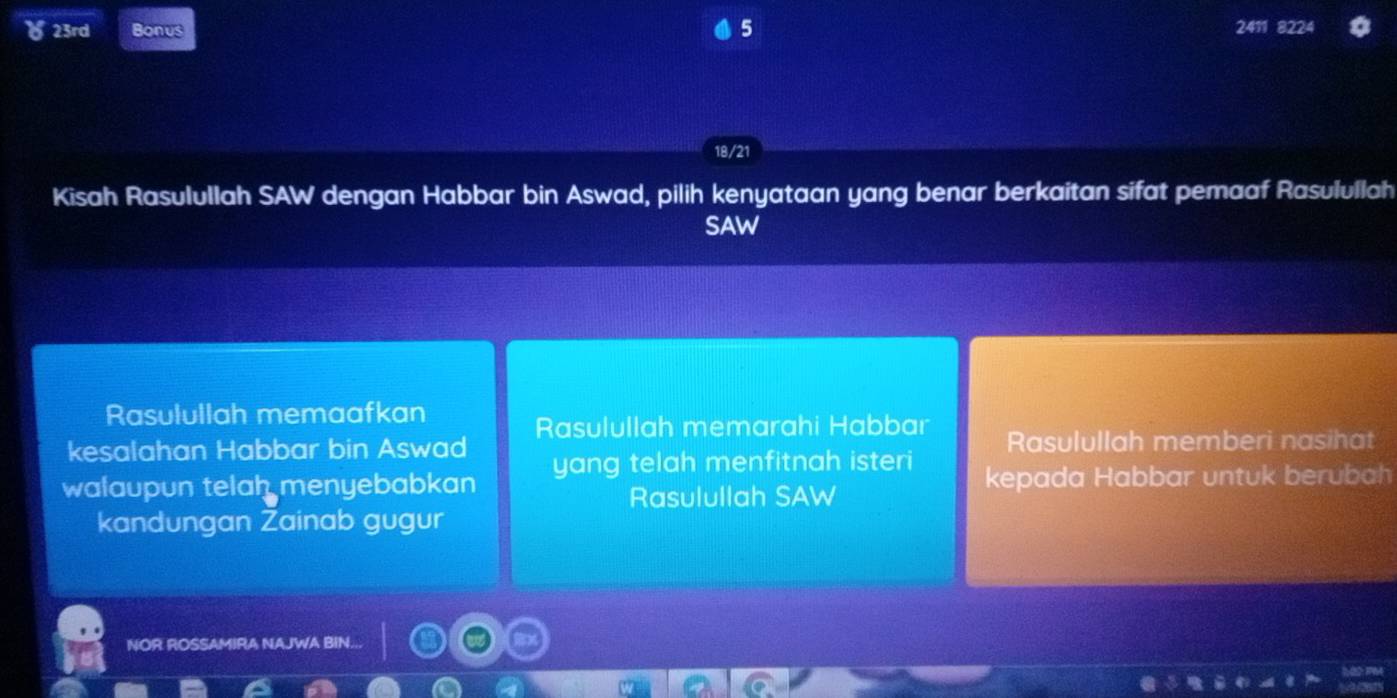 5
) 23rd Bonus 2411 8224
18/21
Kisah Rasulullah SAW dengan Habbar bin Aswad, pilih kenyataan yang benar berkaitan sifat pemaaf Rasulullah
SAW
Rasulullah memaafkan
kesalahan Habbar bin Aswad Rasulullah memarahi Habbar Rasulullah memberi nasihat
walaupun telah menyebabkan yang telah menfitnah isteri kepada Habbar untuk berubah
Rasulullah SAW
kandungan Žainab gugur
NOR ROSSAMIRA NAJWA BIN...