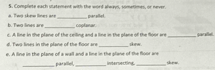 Complete each statement with the word always, sometimes, or never. 
a. Two skew lines are _parallel. 
b. Two lines are_ coplanar. 
c. A line in the plane of the ceiling and a line in the plane of the floor are _parallel. 
d. Two lines in the plane of the floor are_ skew. 
e, A line in the plane of a wall and a line in the plane of the floor are 
_parallel, _intersecting, _skew.