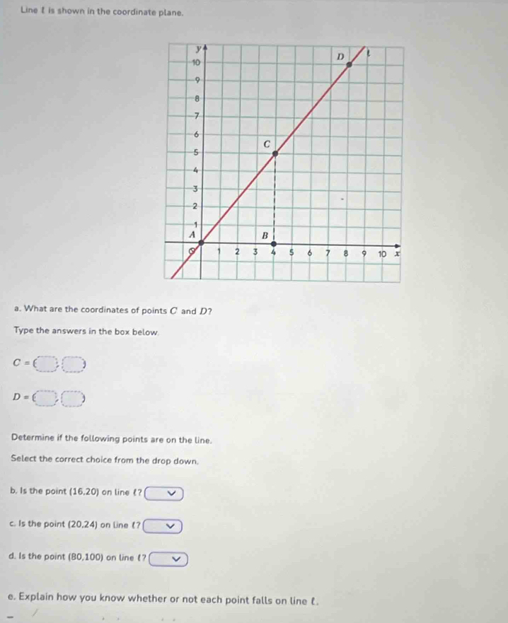 Line is shown in the coordinate plane. 
a. What are the coordinates of points C and D? 
Type the answers in the box below.
c=(□ ,□ )
D=(□ ,□ )
Determine if the following points are on the line. 
Select the correct choice from the drop down. 
b. Is the point (16,20) on line £? vee 
c. Is the point (20.24) on line ? □ 
d. Is the point (80,100) on line ? vee 
e. Explain how you know whether or not each point falls on line .