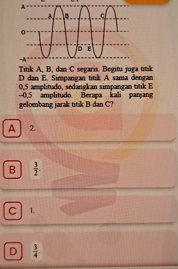 A
A B
C
D E
-A
Titik A, B, dan C segaris. Begitu juga titik
D dan E. Simpangan titik A sama dengan
0,5 amplitudo, sedangkan simpangan titik E
-0,5 amplitudo. Berapa kali panjang
gelombang jarak titik B dan C?
A 2.
B  3/2 .
C 1.
D  3/4 .