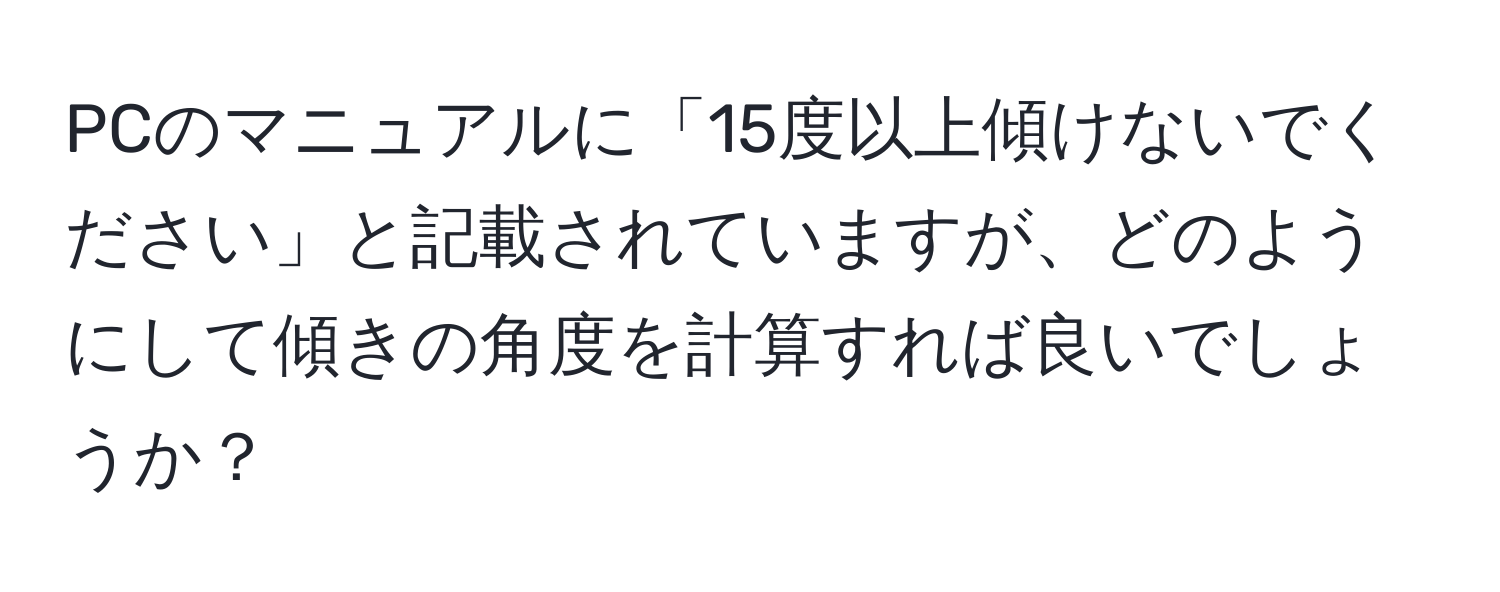 PCのマニュアルに「15度以上傾けないでください」と記載されていますが、どのようにして傾きの角度を計算すれば良いでしょうか？