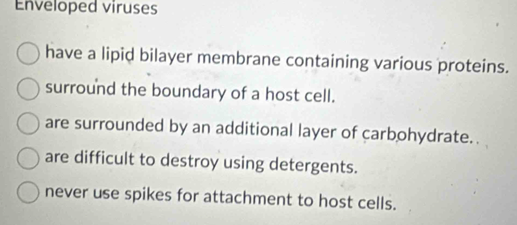 Enveloped viruses
have a lipid bilayer membrane containing various proteins.
surround the boundary of a host cell.
are surrounded by an additional layer of carbohydrate.
are difficult to destroy using detergents.
never use spikes for attachment to host cells.