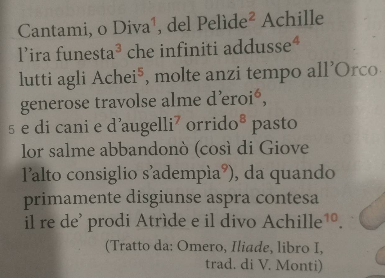 Cantami, o Div Ta , del Pe lide^2 Achille 
1^, ira fun esta^3 che infiniti addusse^4 
| 
lutti agli Achei^5 , molte anzi tempo all’Orco 
generose travolse alme d 'eroi^6, 
5 e di cani e d’au gelli^7 orrido 8 pasto 
lor salme abbandonò (così di Giove 
lalto consiglio s'adempía L ’), da quando 
primamente disgiunse aspra contesa 
il re de' prodi Atríde e il divo A chille^(10). 
(Tratto da: Omero, Iliade, libro I, 
trad. di V. Monti)