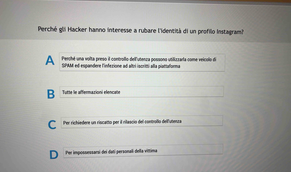 Perché gli Hacker hanno interesse a rubare l'identità di un profilo Instagram?
Perché una volta preso il controllo dell'utenza possono utilizzarla come veicolo di
A SPAM ed espandere l'infezione ad altri iscritti alla piattaforma
B Tutte le affermazioni elencate
C Per richiedere un riscatto per il rilascio del controllo dell'utenza
Per impossessarsi dei dati personali della vittima