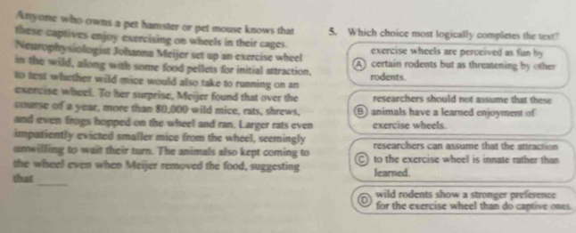 Anyone who owns a pet hamster or pet mouse knows that 5. Which choice most logically completes the text?
these captives enjoy exercising on wheels in their cages. exercise wheels are perceived as fun by 
Neurophysiologist Johanna Meijer set up an exercise wheel A certain rodents but as threatening by other
in the wild, along with some food pellets for initial attraction.
to test whether wild mice would also take to running on an rodents.
exercise wheel. To her surprise, Meijer found that over the researchers should not assume that these
course of a year, more than 80,000 wild mice, rats, shrews, B animals have a learned enjoyment of
and even frogs hopped on the wheel and ran. Larger rats even exercise wheels.
impatiently evicted smaller mice from the wheel, seemingly
unwilling to wait their turn. The animals also kept coming to researchers can assume that the attraction
the wiseel even when Meijer removed the food, suggesting C) to the exercise wheel is innate rather than
_
that learned.
wild rodents show a stronger preference
for the exercise wheel than do captive ones.