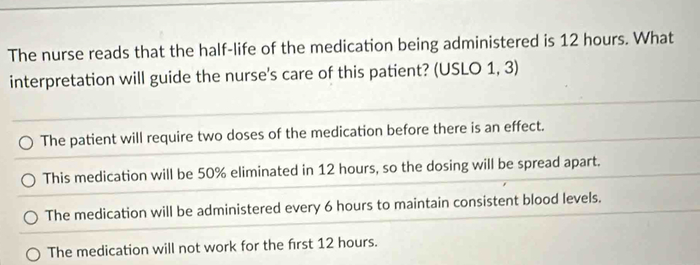 The nurse reads that the half-life of the medication being administered is 12 hours. What
interpretation will guide the nurse's care of this patient? (USLO 1, 3)
The patient will require two doses of the medication before there is an effect.
This medication will be 50% eliminated in 12 hours, so the dosing will be spread apart.
The medication will be administered every 6 hours to maintain consistent blood levels.
The medication will not work for the first 12 hours.