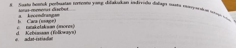 Suatu bentuk perbuatan tertentu yang dilakukan individu dalam suatu masyarakat tetapi 
terus-menerus disebut.....
a. kecendrungan
b. Cara (usage)
c. tatakelakuan (mores)
d. Kebiasaan (folkways)
e. adat-istiadat