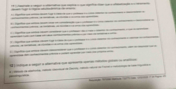 11 ) Assinate a seguir a alternativa que explica o que signífica dizer que a alfabetização e o letramento
devem fúgir à lógica adultocêntrica de ensino:
A ) Signífica que ambos devem fúgir à ideia do que o protessor é o único detentar do conhscimento e desconsidens os
conhecimentos prévios, as tentátives, as dúvidas e os erros dos aprendizes:
B ) Signífico que ambos devem lever em consideração que o professor é o único detentar do conhecimento e desconsiderar os
conhecimentos prévios, as tantativas, as dúvidas e os erros dos aprendizes.
C.) Signífica que ambos devem considerar que o professor não é mais o detentor do conhacimento, o que oa eprenázes
aprendém tudo com base ent seus conheclmentos prêvios e por melo de tantativas e erros.
D ) Signífica que amboa dévem fúgir à idoia de que o protessor é o único desentor do conhacimento e vaierizar os conhacimentes
prévios, as tentativas, as dúvidas e os erros dos aprendizes.
E ) Signífica que ambos dévem desconsiderar que o professor é o único detentor do conhecimento, além de desprezar que os
aprendizes têm conhecimentos prévios e podém aprender por meio dos próprios erros.
12 ) Indique a seguir a alternativa que apresenta apenas métodos globais ou analíticos:
A ) Método da abelhinha, método ideovisual de Decroly, método natural de Freinet e metodológia de base inguística e
psicolinguistica.
Requisição: 7970090 Matrícula: 722770 Data: 12/02/2025 17 34 Piligina: 4/5