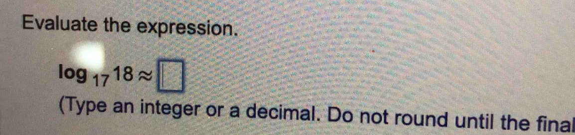 Evaluate the expression.
log _1718approx □
(Type an integer or a decimal. Do not round until the final