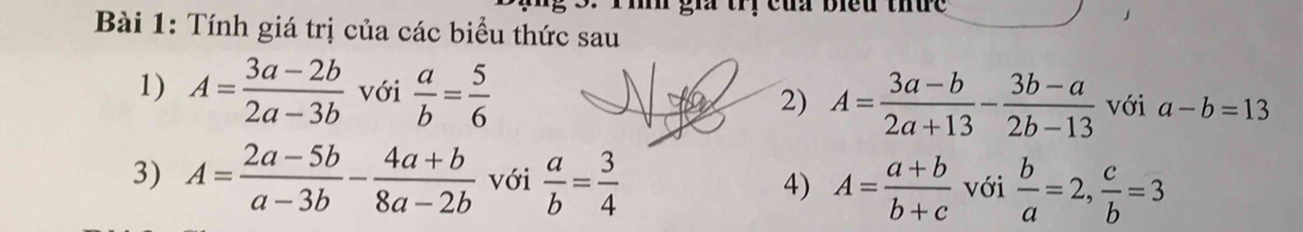 hh gia tri của biều thưe 
Bài 1: Tính giá trị của các biểu thức sau 
1) A= (3a-2b)/2a-3b  với  a/b = 5/6  2) A= (3a-b)/2a+13 - (3b-a)/2b-13  với a-b=13
3) A= (2a-5b)/a-3b - (4a+b)/8a-2b  với  a/b = 3/4  4) A= (a+b)/b+c  với  b/a =2,  c/b =3