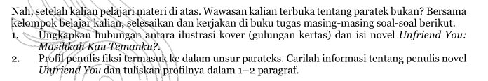 Nah, setelah kalian pelajari materi di atas. Wawasan kalian terbuka tentang paratek bukan? Bersama 
kelompok belajar kalian, selesaikan dan kerjakan di buku tugas masing-masing soal-soal berikut. 
1. a Ungkapkan hubungan antara ilustrasi kover (gulungan kertas) dan isi novel Unfriend You: 
Masihkah Kau Temanku?. 
2. Profil penulis fiksi termasuk ke dalam unsur parateks. Carilah informasi tentang penulis novel 
Unfriend You dan tuliskan profilnya dalam 1-2 paragraf.