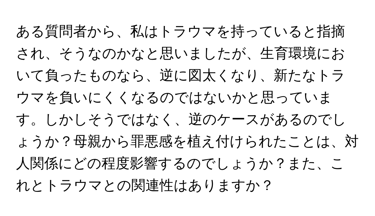 ある質問者から、私はトラウマを持っていると指摘され、そうなのかなと思いましたが、生育環境において負ったものなら、逆に図太くなり、新たなトラウマを負いにくくなるのではないかと思っています。しかしそうではなく、逆のケースがあるのでしょうか？母親から罪悪感を植え付けられたことは、対人関係にどの程度影響するのでしょうか？また、これとトラウマとの関連性はありますか？