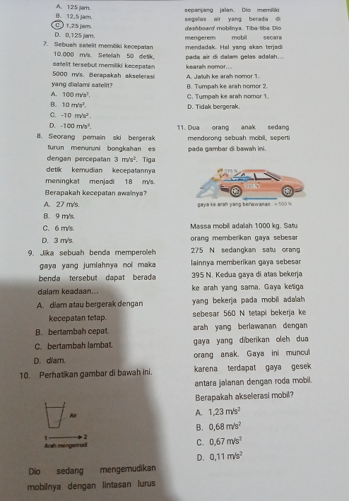 A. 125 Jam. sepanjang jalan. Dio memiliki
B. 12,5 jam.  segelas air yang berada di
C ) 1,25 jam
dashboard mobilnya. Tiba-tiba Dio
D. 0,125 jam. mengerem mobil secara
7. Sebuah satelit memiliki kecepatan mendadak. Hal yang akan terjadi
10.000 m/s. Setelah 50 detik, pada air di dalam gelas adalah...
satelit tersebut memiliki kecepatan kearah nomor...
5000 m/s. Berapakah akselerasi A. Jatuh ke arah nomor 1.
yang dialami satelit? B. Tumpah ke arah nomor 2.
A. 100m/s^2. C. Tumpah ke arah nomor 1.
B. 10m/s^2.
D. Tidak bergerak.
C. -10m/s^2.
D. -100m/s^2. 11. Dua orang anak sedang
8. Seorang pemain ski bergerak mendorong sebuah mobil, seperti
turun menuruni bongkahan es pada gambar di bawah ini.
dengan percepatan 3m/s^2. Tiga
detik kemudian kecepatannya
meningkat menjadi 18 m/s.
Berapakah kecepatan awalnya?
A. 27 m/s.
B. 9 m/s.
C. 6 m/s. Massa mobil adalah 1000 kg. Satu
D. 3 m/s. orang memberikan gaya sebesar
9. Jika sebuah benda memperoleh 275 N sedangkan satu orang
gaya yang jumiahnya nol maka lainnya memberikan gaya sebesar
benda tersebut dapat berada 395 N. Kedua gaya di atas bekerja
dalam keadaan... ke arah yang sama. Gaya ketiga
A. diam atau bergerak dengan yang bekerja pada mobil adalah 
kecepatan tetap. sebesar 560 N tetapi bekerja ke
B. bertambah cepat. arah yang beriawanan dengan
C. bertambah lambat. gaya yang diberikan oleh dua
D. diam. orang anak, Gaya ini muncul
10. Perhatikan gambar di bawah ini. karena terdapat gaya gesek
antara jalanan dengan roda mobil.
Berapakah akselerasi mobil?
Air
A. 1,23m/s^2
B. 0,68m/s^2
1 2
Arah mengemudi C. 0,67m/s^2
D. 0,11m/s^2
Dio sedang mengemudikan
mobilnya dengan lintasan lurus