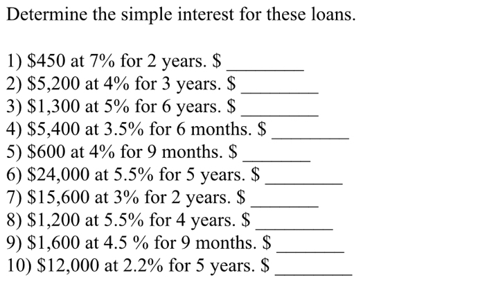 Determine the simple interest for these loans. 
1) $450 at 7% for 2 years. $_ 
2) $5,200 at 4% for 3 years. $_ 
3) $1,300 at 5% for 6 years. $_ 
4) $5,400 at 3.5% for 6 months. $_ 
5) $600 at 4% for 9 months. $_ 
6) $24,000 at 5.5% for 5 years. $_ 
7) $15,600 at 3% for 2 years. $_ 
8) $1,200 at 5.5% for 4 years. $_ 
9) $1,600 at 4.5 % for 9 months. $_ 
10) $12,000 at 2.2% for 5 years. $ _