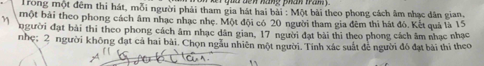 ker qua den hang phan tram y. 
Trong một đêm thi hát, mỗi người phải tham gia hát hai bài : Một bài theo phong cách âm nhạc dân gian, 
một bài theo phong cách âm nhạc nhạc nhẹ. Một đội có 20 người tham gia đêm thi hát đó. Kết quả là 15
η người đạt bài thi theo phong cách âm nhạc dân gian, 17 người đạt bài thi theo phong cách âm nhạc nhạc 
nhẹ; 2 người không đạt cả hai bài. Chọn ngẫu nhiên một người. Tính xác suất đễ người đó đạt bài thi theo