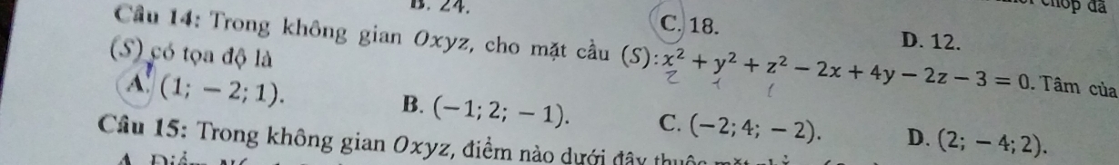 B. 24. C. 18. D. 12.
Cầu 14: Trong không gian Oxyz, cho mặt cầu (S):x^2+y^2+z^2-2x+4y-2z-3=0 Tâm của
(S) có tọa độ là
A (1;-2;1).
B. (-1;2;-1). C. (-2;4;-2). D. (2;-4;2). 
Câu 15: Trong không gian Oxyz, điểm nào dưới đây thuộc 
A