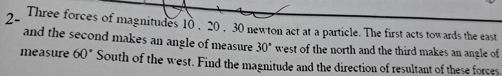 2- Three forces of magnitudes 10 , 20 , 30 newton act at a particle. The first acts towards the east 
and the second makes an angle of measure. 30° west of the north and the third makes an angle of 
measure 60° South of the west. Find the magnitude and the direction of resultant of these forces