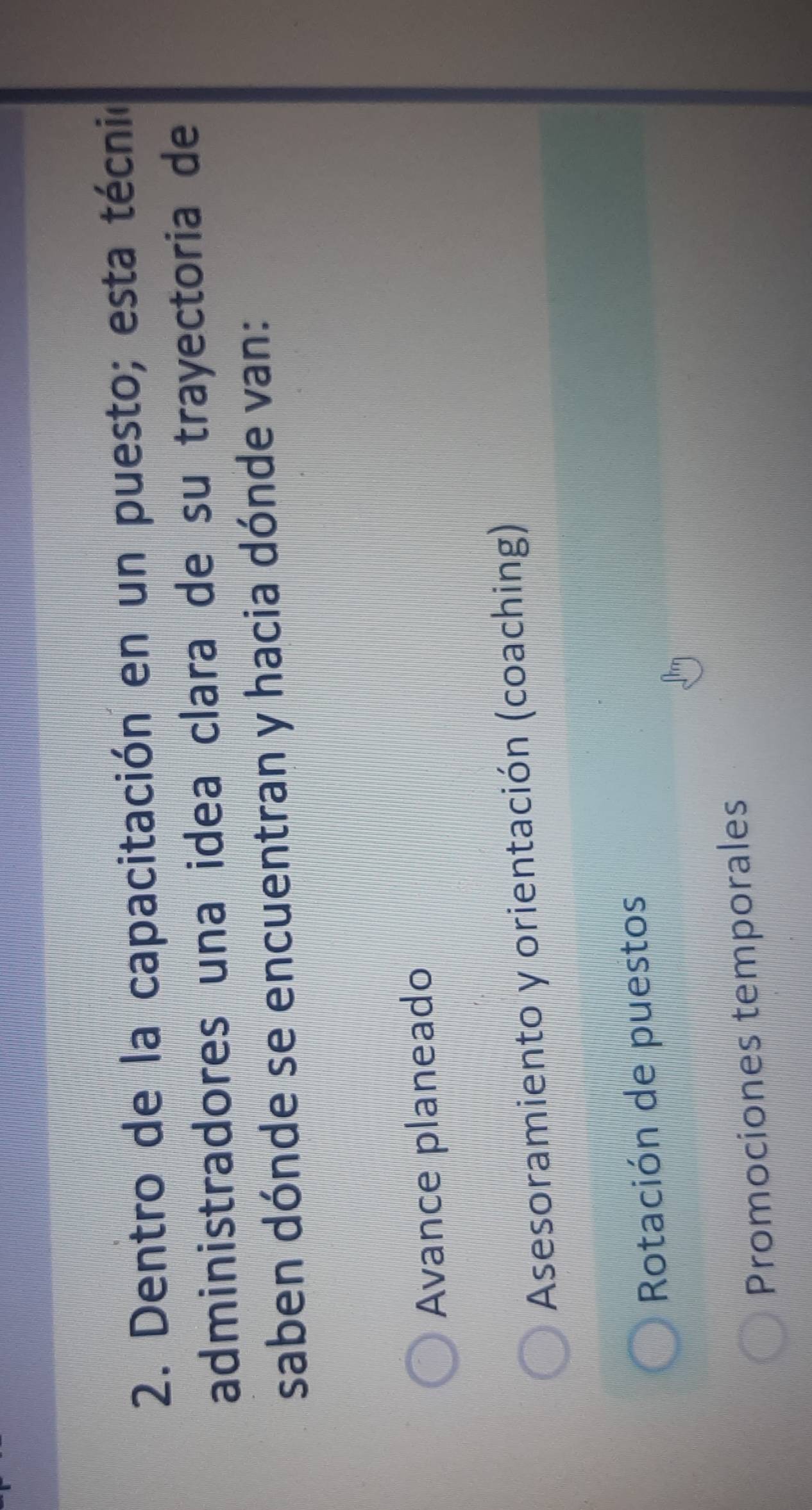 Dentro de la capacitación en un puesto; esta técnió
administradores una idea clara de su trayectoria de
saben dónde se encuentran y hacia dónde van:
Avance planeado
Asesoramiento y orientación (coaching)
Rotación de puestos
Promociones temporales