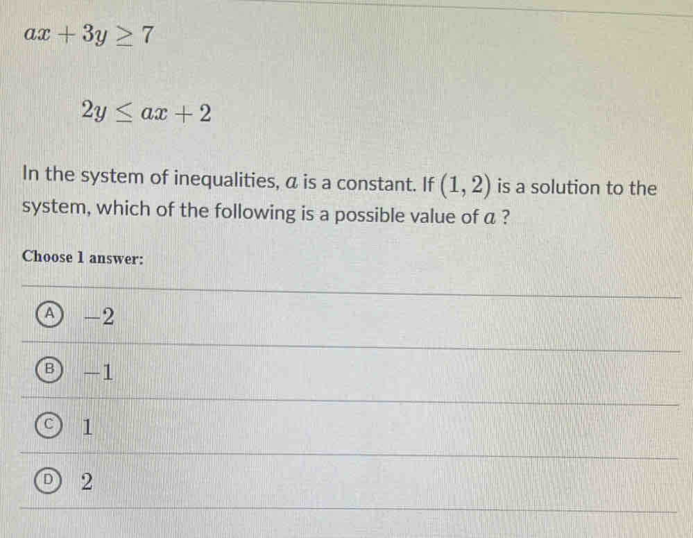 ax+3y≥ 7
2y≤ ax+2
In the system of inequalities, a is a constant. If (1,2) is a solution to the
system, which of the following is a possible value of a ?
Choose 1 answer:
A -2
-1
1
2