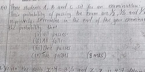 () Three students A. B and c sil for an examinalcon: 
Their probability of passing the exam are /2, 1s and 
respecively. petermine in the ead of the year examinal 
The probability that 
(i all passes 3
(W)A fall( 
(T) One passes 
(in Two passes (BmKs) 
brGiven the ralco x:y=3:5 and x:7 4:7 dolona.