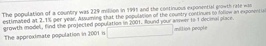 The population of a country was 229 million in 1991 and the continuous exponential growth rate was 
estimated at 2.1% per year. Assuming that the population of the country continues to follow an exponential 
growth model, find the projected population in 2001. Round your answer to 1 decimal place. 
The approximate population in 2001 is □ million people