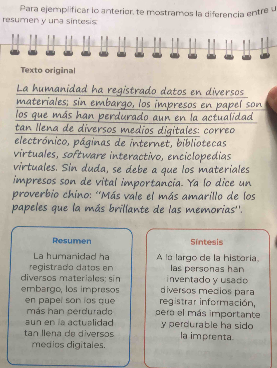 Para ejemplificar lo anterior, te mostramos la diferencia entre u 
resumen y una síntesis: 
Texto original 
La humanidad ha registrado datos en diversos 
materiales; sin embargo, los impresos en papel son 
los que más han perdurado aun en la actualidad 
tan Ilena de diversos medios digitales: correo 
electrónico, páginas de internet, bibliotecas 
virtuales, software interactivo, enciclopedias 
virtuales. Sin duda, se debe a que los materiales 
impresos son de vital importancia. Ya lo dice un 
proverbio chino: “Más vale el más amarillo de los 
papeles que la más brillante de las memorias''. 
Resumen Síntesis 
La humanidad ha A lo largo de la historia, 
registrado datos en las personas han 
diversos materiales; sin inventado y usado 
embargo, los impresos diversos medios para 
en papel son los que registrar información, 
más han perdurado pero el más importante 
aun en la actualidad y perdurable ha sido 
tan Ilena de diversos la imprenta. 
medios digitales.