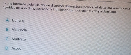 Es una forma de violencia, donde el agresor demuestra superioridad, deteriora la autonomía
dignidad de la víctima, buscando la intimidación produciendo miedo y aislamiento.
A Bullyng
B Violencia
C Maltrato
D Acoso