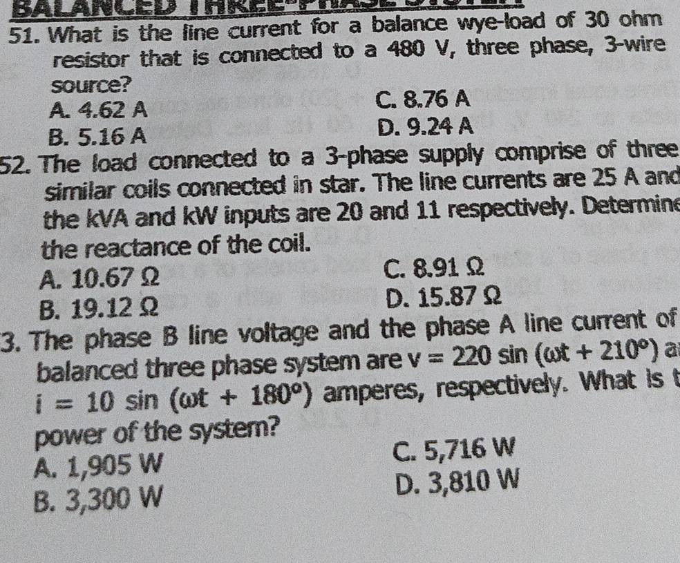 What is the line current for a balance wye-load of 30 ohm
resistor that is connected to a 480 V, three phase, 3 -wire
source?
A. 4.62 A
C. 8.76 A
B. 5.16 A D. 9.24 A
52. The load connected to a 3 -phase supply comprise of three
similar coils connected in star. The line currents are 25 A and
the kVA and kW inputs are 20 and 11 respectively. Determine
the reactance of the coil.
A. 10.67 Ω C. 8.91 Ω
B. 19.12Ω D. 15.87 Ω
3. The phase B line voltage and the phase A line current of
balanced three phase system are v=220sin (omega t+210°) a
i=10sin (omega t+180°) amperes, respectively. What is t
power of the system?
A. 1,905 W C. 5,716 W
B. 3,300 W D. 3,810 W