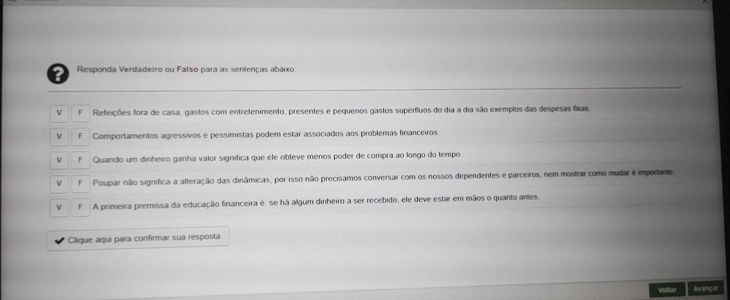 Responda Verdadeiro ou Falso para as sentenças abaixo:
Refeições fora de casa, gastos com entretenimento, presentes e pequenos gastos supérfluos do dia a dia são exemplos das despesas fixas.
Comportamentos agressivos e pessimistas podem estar associados aos problemas financeiros
Quando um dinheiro ganha valor significa que ele obteve menos poder de compra ao longo do tempo
Poupar não significa a alteração das dinâmicas, por isso não precisamos conversar com os nossos dependentes e parceiros, nem mostrar como mudar é importante.
A primeira premissa da educação financeira é: se há algum dinheiro a ser recebido, ele deve estar em mãos o quanto antes.
Clique aqui para confirmar sua resposta
Voltar Avançar