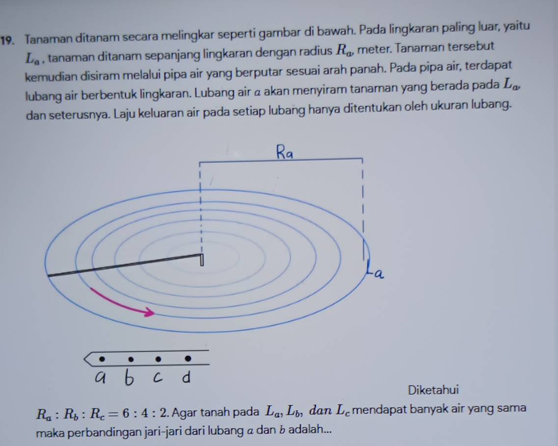 Tanaman ditanam secara melingkar seperti gambar di bawah. Pada lingkaran paling luar, yaitu
L_a , tanaman ditanam sepanjang lingkaran dengan radius R_a, meter. Tanaman tersebut 
kemudian disiram melalui pipa air yang berputar sesuai arah panah. Pada pipa air, terdapat 
lubang air berbentuk lingkaran. Lubang air a akan menyiram tanaman yang berada pada L_a, 
dan seterusnya. Laju keluaran air pada setiap lubang hanya ditentukan oleh ukuran lubang. 
Diketahui
R_a:R_b:R_c=6:4:2. Agar tanah pada L_a, L_b, dan L_c mendapat banyak air yang sama 
maka perbandingan jari-jari dari lubang α dan ʁ adalah...