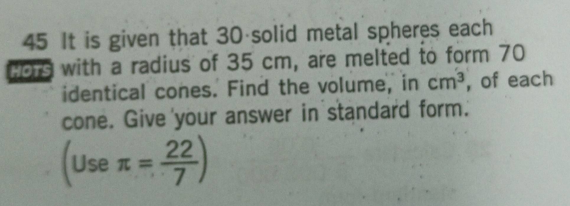 It is given that 30 solid metal spheres each 
Hor9 with a radius of 35 cm, are melted to form 70
identical cones. Find the volume, in cm^3 , of each 
cone. Give your answer in standard form.' 
(use π = 22/7 )