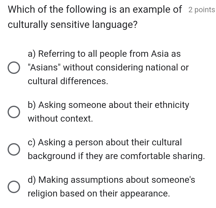 Which of the following is an example of 2 points
culturally sensitive language?
a) Referring to all people from Asia as
"Asians" without considering national or
cultural differences.
b) Asking someone about their ethnicity
without context.
c) Asking a person about their cultural
background if they are comfortable sharing.
d) Making assumptions about someone's
religion based on their appearance.