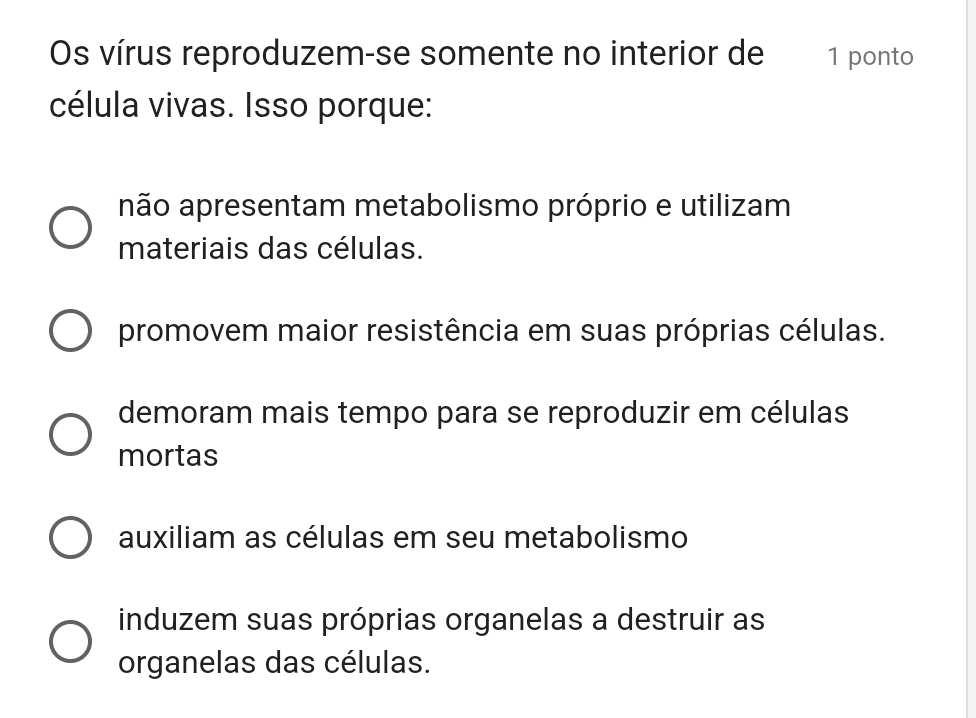 Os vírus reproduzem-se somente no interior de 1 ponto
célula vivas. Isso porque:
não apresentam metabolismo próprio e utilizam
materiais das células.
promovem maior resistência em suas próprias células.
demoram mais tempo para se reproduzir em células
mortas
auxiliam as células em seu metabolismo
induzem suas próprias organelas a destruir as
organelas das células.