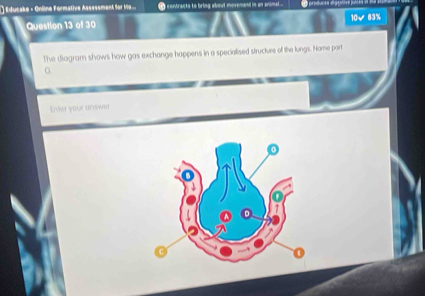 () Educake - Online Formative Assessment for Ho.... C contracts to bring about movement in an animal... LO produças digéstivo júícas in 1e e
10 ✔ 63%
Question 13 of 30 
The diagram shows how gas exchange happens in a specialised structure of the lungs. Name part 
o. 
Enter your answer