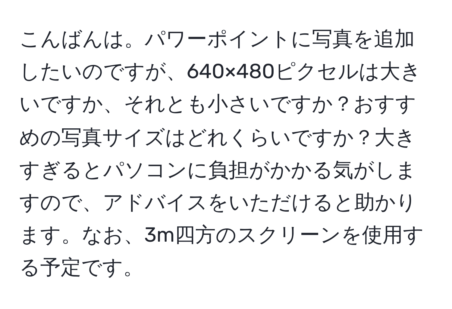 こんばんは。パワーポイントに写真を追加したいのですが、640×480ピクセルは大きいですか、それとも小さいですか？おすすめの写真サイズはどれくらいですか？大きすぎるとパソコンに負担がかかる気がしますので、アドバイスをいただけると助かります。なお、3m四方のスクリーンを使用する予定です。