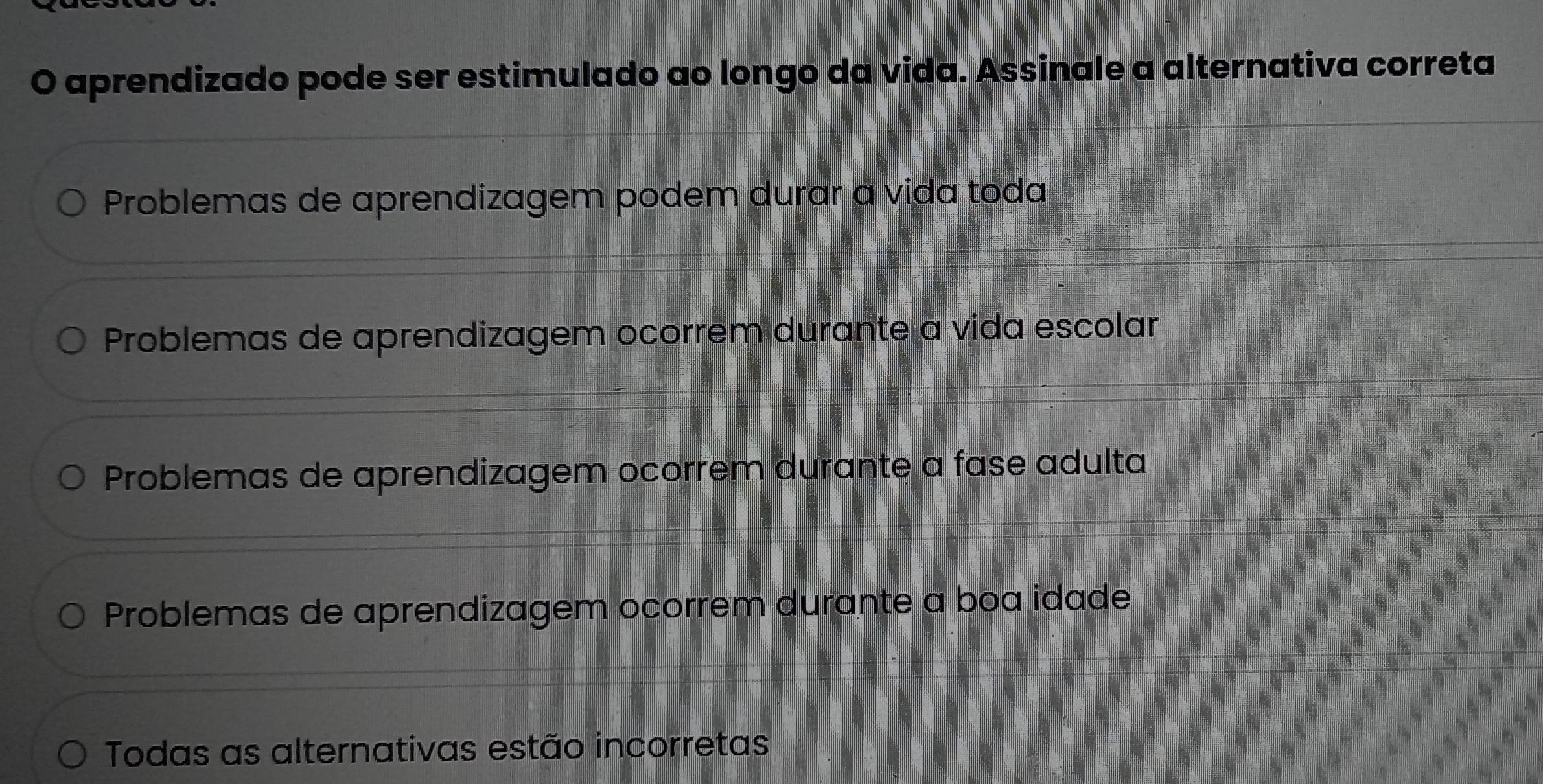 aprendizado pode ser estimulado ao longo da vida. Assinale a alternativa correta
Problemas de aprendizagem podem durar a vida toda
Problemas de aprendizagem ocorrem durante a vida escolar
Problemas de aprendizagem ocorrem durante a fase adulta
Problemas de aprendizagem ocorrem durante a boa idade
Todas as alternativas estão incorretas