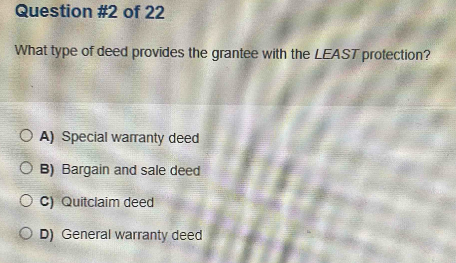 of 22
What type of deed provides the grantee with the LEAST protection?
A) Special warranty deed
B) Bargain and sale deed
C) Quitclaim deed
D) General warranty deed