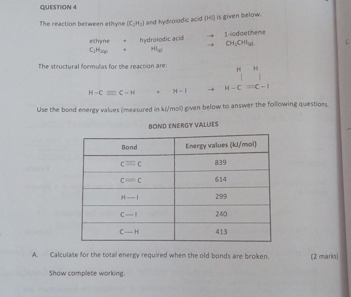 The reaction between ethyne (C_2H_2) and hydroiodic acid (HI) is given below.
ethyne + hydroiodic acid 1-iodoethene
CH_2CHI_(g)
C
C_2H_2(g) + HI_(g)
The structural formulas for the reaction are:
H H
H-Cequiv C-H+H-I H-Cequiv C-I
Use the bond energy values (measured in kJ/mol) given below to answer the following questions.
BOND ENERGY VALUES
A. Calculate for the total energy required when the old bonds are broken. (2 marks)
Show complete working.