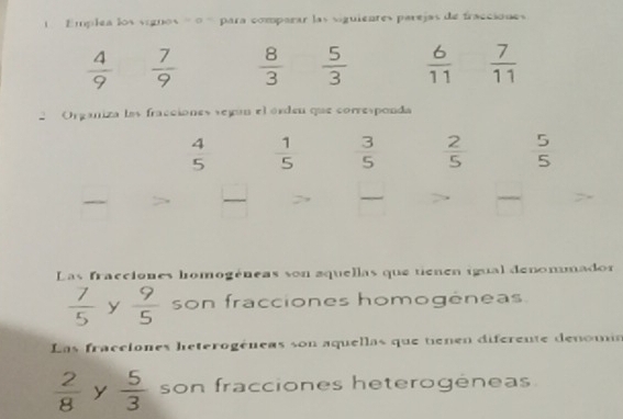 Emplea los sígnos = = para comparar las siguientes parejas de fracciones
 4/9   7/9   8/3   5/3   6/11   7/11 
Organiza las fracciónes según el órden que corresponda
 4/5   1/5   3/5   2/5   5/5   □ /□    □ /□  
□ 
Las fracciones homogéneas son aquellas que tienen igual denommador
 7/5  y  9/5  son fracciones homogéneas.
Las fracciones heterogéneas son aquellas que tienen diferente denoma
 2/8  y  5/3  son fracciones heterogéneas