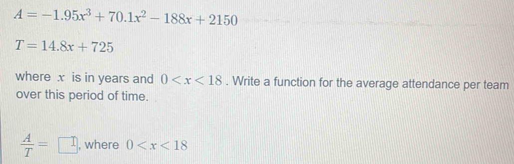 A=-1.95x^3+70.1x^2-188x+2150
T=14.8x+725
where x is in years and 0 . Write a function for the average attendance per team 
over this period of time.
 A/T =□ , where 0