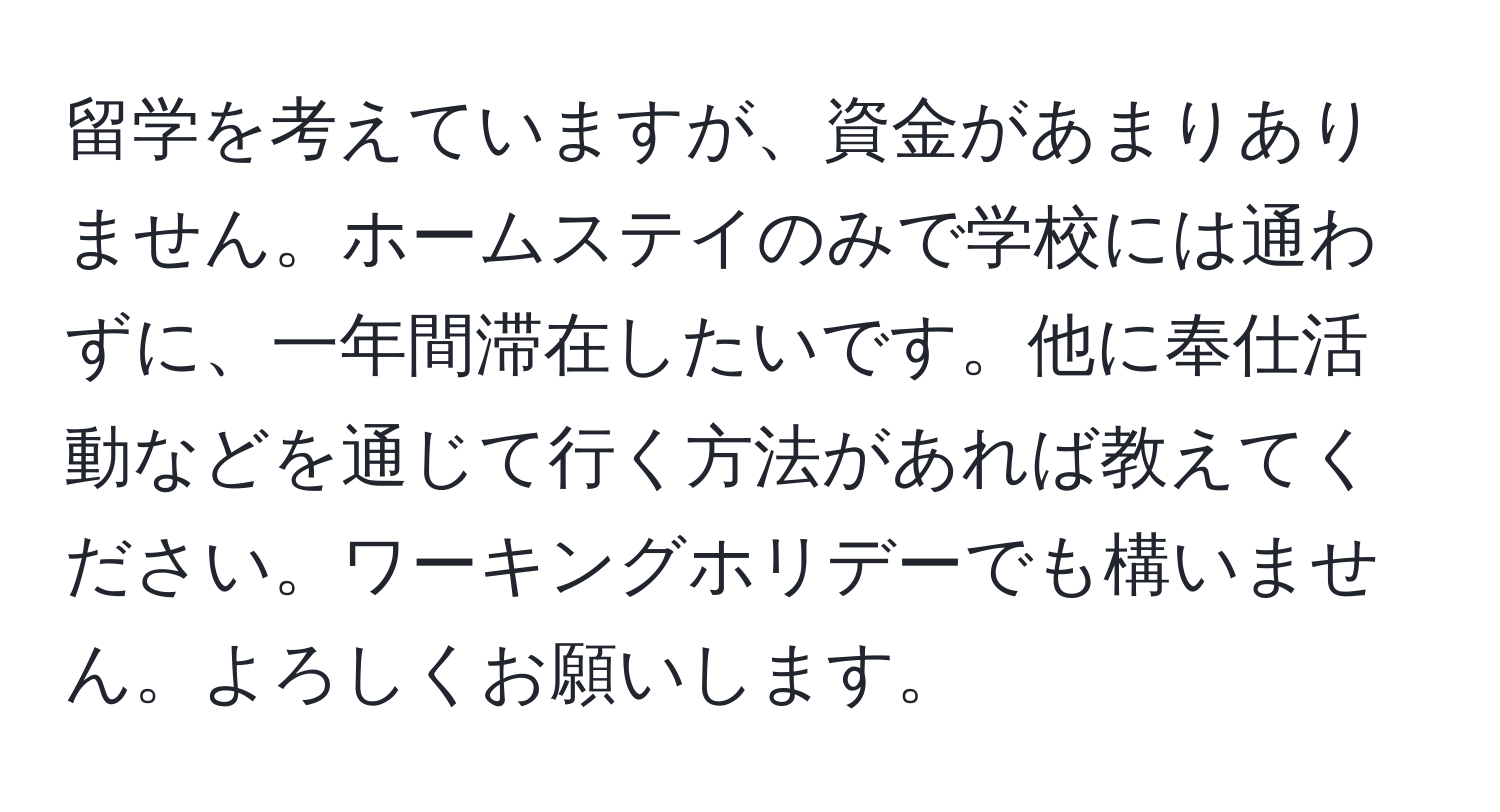 留学を考えていますが、資金があまりありません。ホームステイのみで学校には通わずに、一年間滞在したいです。他に奉仕活動などを通じて行く方法があれば教えてください。ワーキングホリデーでも構いません。よろしくお願いします。