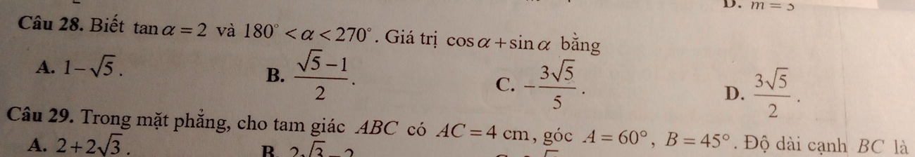 m=5
Câu 28. Biết tan alpha =2 và 180° <270°. Giá trị cos alpha +sin alpha bằng
A. 1-sqrt(5).
B.  (sqrt(5)-1)/2 .
C. - 3sqrt(5)/5 .
D.  3sqrt(5)/2 . 
Câu 29. Trong mặt phẳng, cho tam giác ABC có AC=4cm , góc A=60°, B=45°. Độ dài cạnh BC là
A. 2+2sqrt(3).
R 2sqrt(3)-2