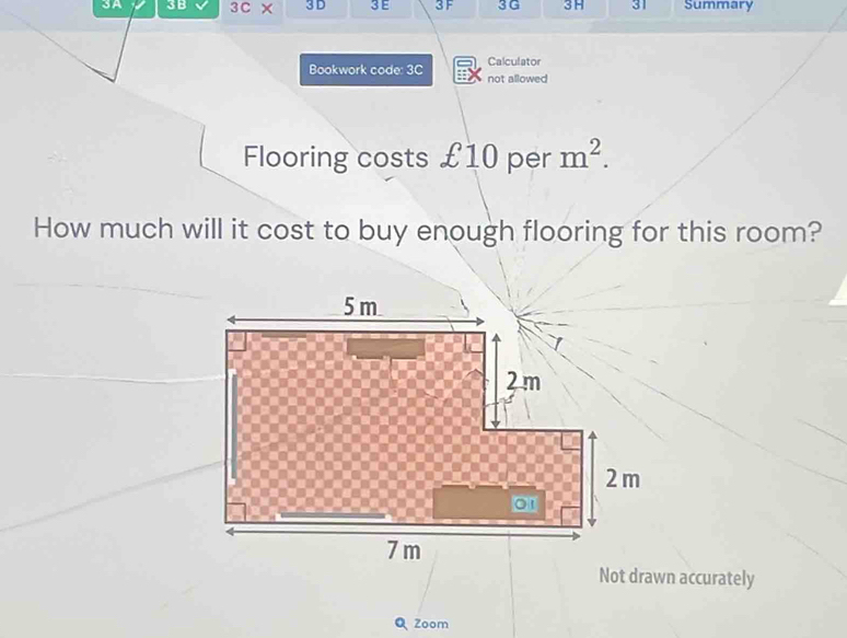 3A 3B 3C × 3 D 3E 3 F 3 G 3H 31 Summary 
Bookwork code: 3C Calculator 
not allowed 
Flooring costs £10 per m^2. 
How much will it cost to buy enough flooring for this room? 
Not drawn accurately 
Zoom