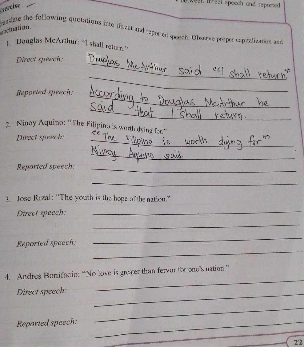 Exercise 
tween direct speech and reported. 
unctuation. franslate the following quotations into direct and reported speech. Observe proper capitalization and 
1. Douglas McArthur: “I shall return.” 
_ 
Direct speech: 
_ 
Reported speech: 
_ 
_ 
2. Ninoy Aquino: “The Filipino is worth dying for.” 
Direct speech:_ 
_ 
Reported speech:_ 
_ 
3. Jose Rizal: “The youth is the hope of the nation.” 
Direct speech:_ 
_ 
_ 
Reported speech: 
_ 
_ 
4. Andres Bonifacio: “No love is greater than fervor for one’s nation.” 
Direct speech:_ 
_ 
Reported speech:_ 
_ 
_22