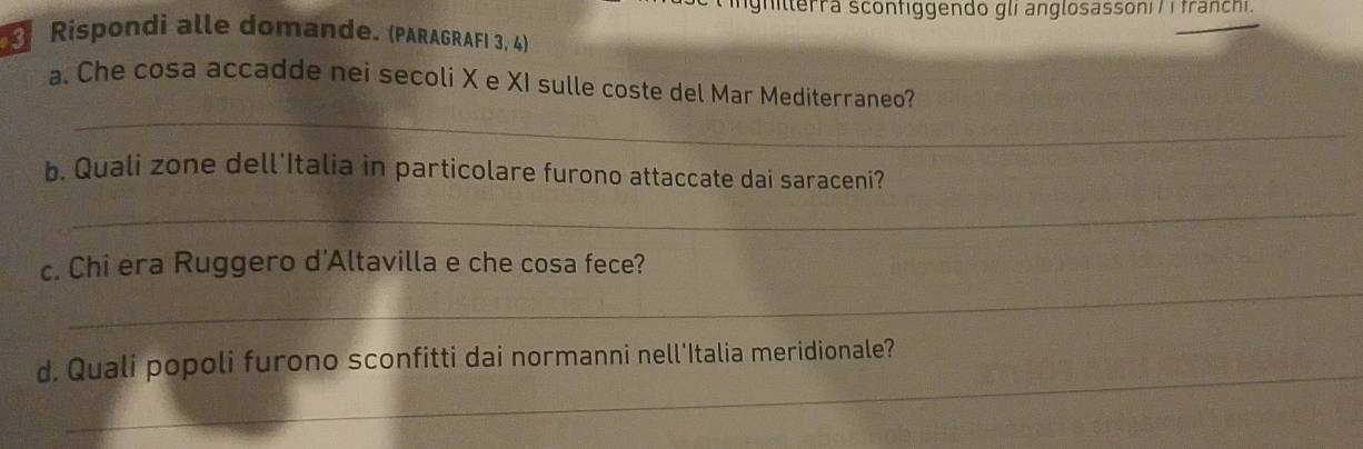 hitlerra scontiggendo gli anglosassoni / i franchi. 
* Rispondi alle domande. (PARAGRAFI 3, 4) 
_ 
a. Che cosa accadde nei secoli X e XI sulle coste del Mar Mediterraneo? 
b. Quali zone dell'Italia in particolare furono attaccate dai saraceni? 
_ 
_ 
c. Chi era Ruggero d'Altavilla e che cosa fece? 
_ 
d. Quali popoli furono sconfitti dai normanni nell'Italia meridionale?