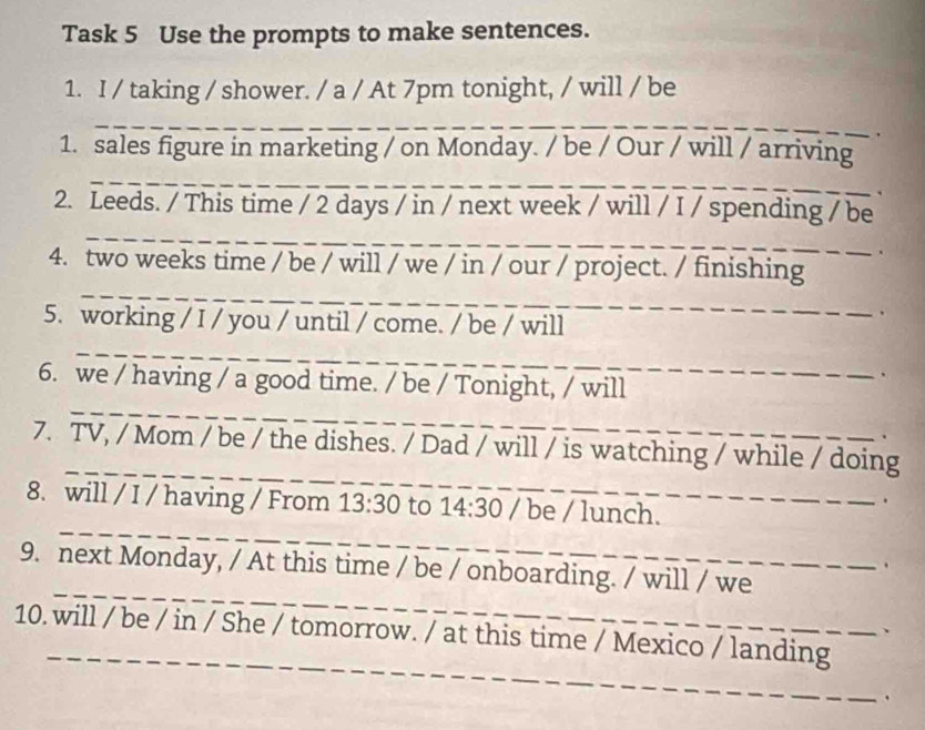 Task 5 Use the prompts to make sentences. 
1. I / taking / shower. / a / At 7pm tonight, / will / be 
_ 
1. sales figure in marketing / on Monday. / be / Our / will / arriving 
_ 
_ 
_ 
2. Leeds. / This time / 2 days / in / next week / will / I / spending / be 
_ 
4. two weeks time / be / will / we / in / our / project. / finishing 
5. working / I / you / until / come. / be / will 
. 
_ 
_ 
6. we / having / a good time. / be / Tonight, / will 
_ 
7. TV, / Mom / be / the dishes. / Dad / will / is watching / while / doing 
8. will / I / having / From 13:30 to 14:30 / be / lunch. 
. 
_ 
. 
_ 
9. next Monday, / At this time / be / onboarding. / will / we 
_ 
10. will / be / in / She / tomorrow. / at this time / Mexico / landing 
.